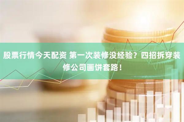 股票行情今天配资 第一次装修没经验？四招拆穿装修公司画饼套路！