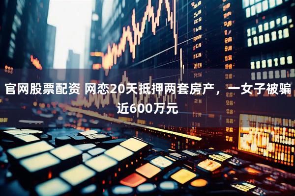 官网股票配资 网恋20天抵押两套房产，一女子被骗近600万元