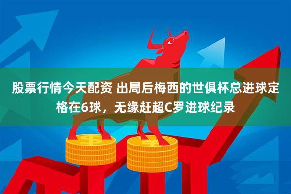 股票行情今天配资 出局后梅西的世俱杯总进球定格在6球，无缘赶超C罗进球纪录