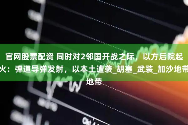 官网股票配资 同时对2邻国开战之际，以方后院起火：弹道导弹发射，以本土遭袭_胡塞_武装_加沙地带