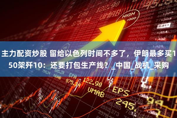 主力配资炒股 留给以色列时间不多了，伊朗最多买150架歼10：还要打包生产线？_中国_战机_采购