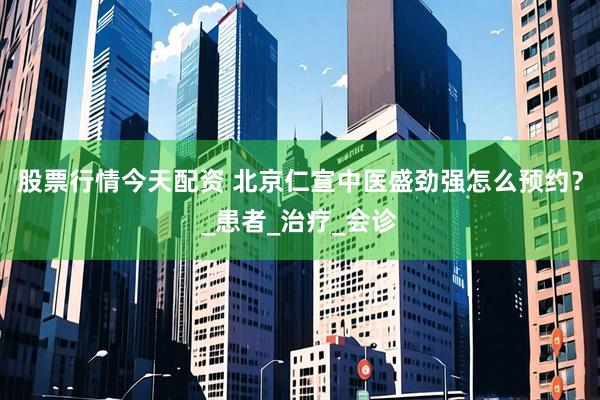 股票行情今天配资 北京仁宣中医盛劲强怎么预约？_患者_治疗_会诊
