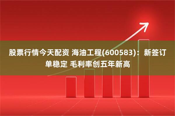 股票行情今天配资 海油工程(600583)：新签订单稳定 毛利率创五年新高