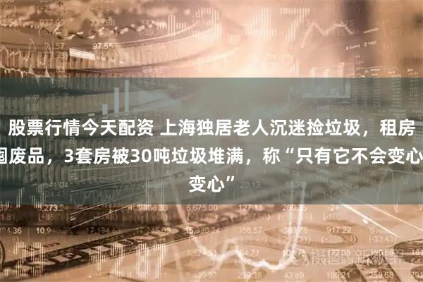 股票行情今天配资 上海独居老人沉迷捡垃圾，租房囤废品，3套房被30吨垃圾堆满，称“只有它不会变心”