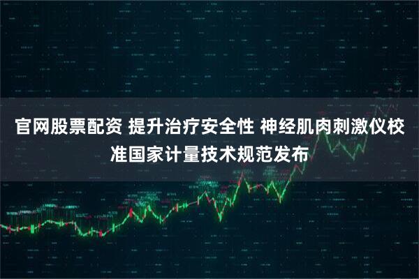 官网股票配资 提升治疗安全性 神经肌肉刺激仪校准国家计量技术规范发布