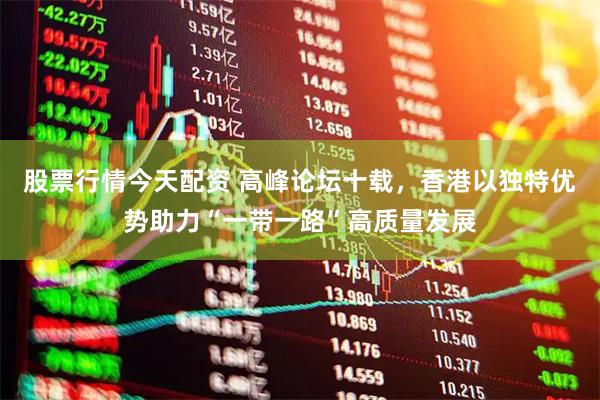 股票行情今天配资 高峰论坛十载，香港以独特优势助力“一带一路”高质量发展