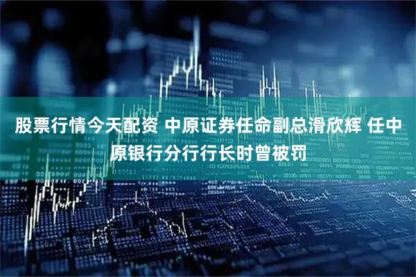 股票行情今天配资 中原证券任命副总滑欣辉 任中原银行分行行长时曾被罚