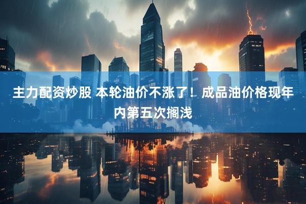 主力配资炒股 本轮油价不涨了！成品油价格现年内第五次搁浅