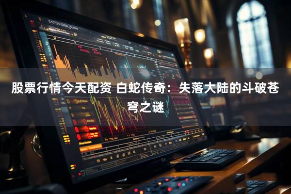 股票行情今天配资 白蛇传奇：失落大陆的斗破苍穹之谜