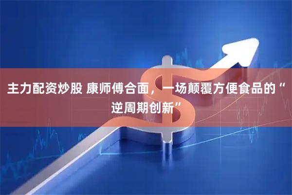 主力配资炒股 康师傅合面，一场颠覆方便食品的“逆周期创新”