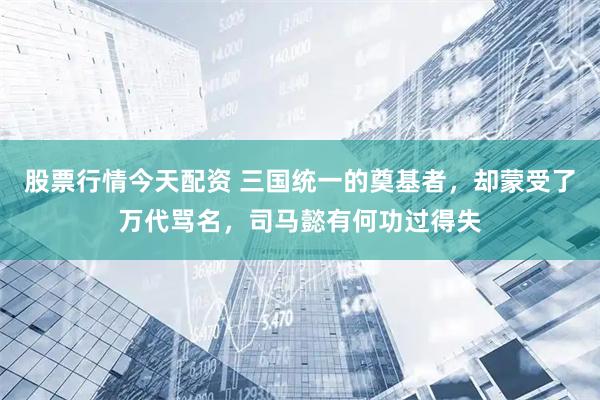 股票行情今天配资 三国统一的奠基者，却蒙受了万代骂名，司马懿有何功过得失