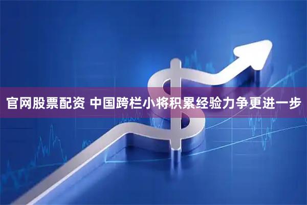 官网股票配资 中国跨栏小将积累经验力争更进一步