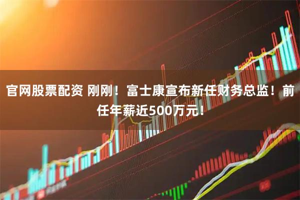 官网股票配资 刚刚！富士康宣布新任财务总监！前任年薪近500万元！