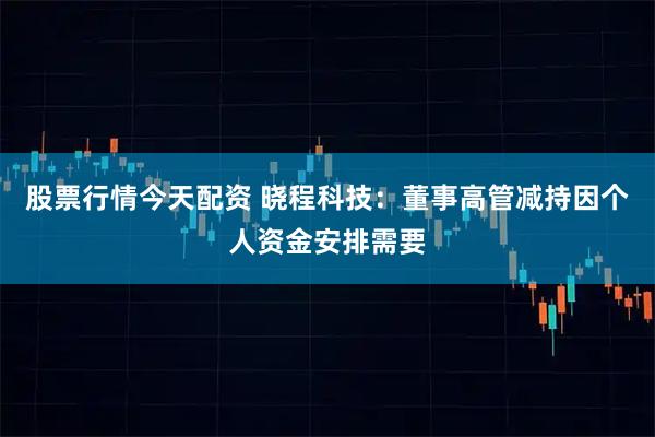 股票行情今天配资 晓程科技：董事高管减持因个人资金安排需要