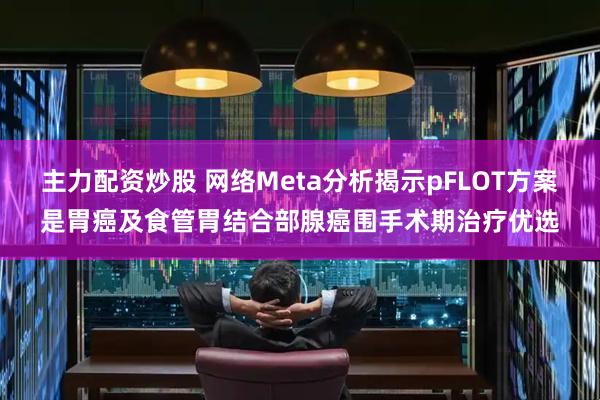 主力配资炒股 网络Meta分析揭示pFLOT方案是胃癌及食管胃结合部腺癌围手术期治疗优选