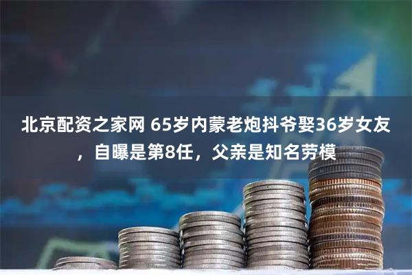 北京配资之家网 65岁内蒙老炮抖爷娶36岁女友，自曝是第8任，父亲是知名劳模