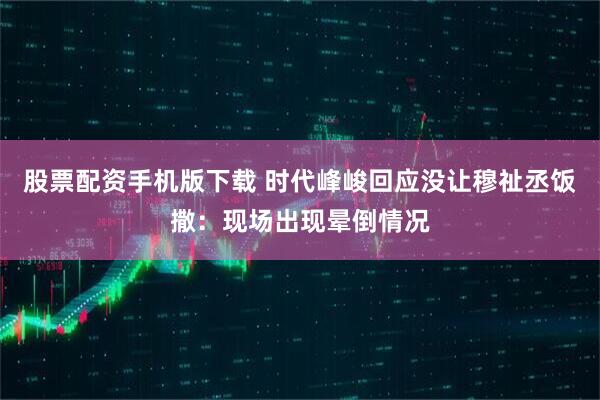 股票配资手机版下载 时代峰峻回应没让穆祉丞饭撒：现场出现晕倒情况