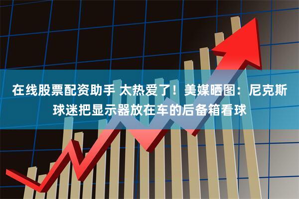在线股票配资助手 太热爱了！美媒晒图：尼克斯球迷把显示器放在车的后备箱看球