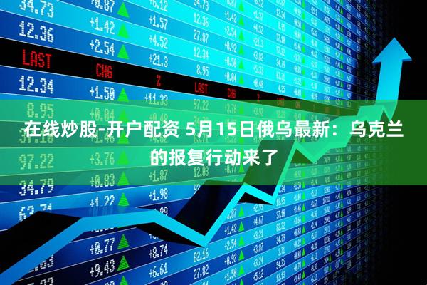 在线炒股-开户配资 5月15日俄乌最新：乌克兰的报复行动来了
