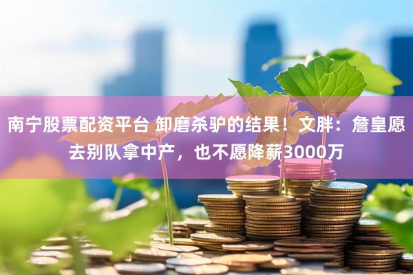 南宁股票配资平台 卸磨杀驴的结果！文胖：詹皇愿去别队拿中产，也不愿降薪3000万