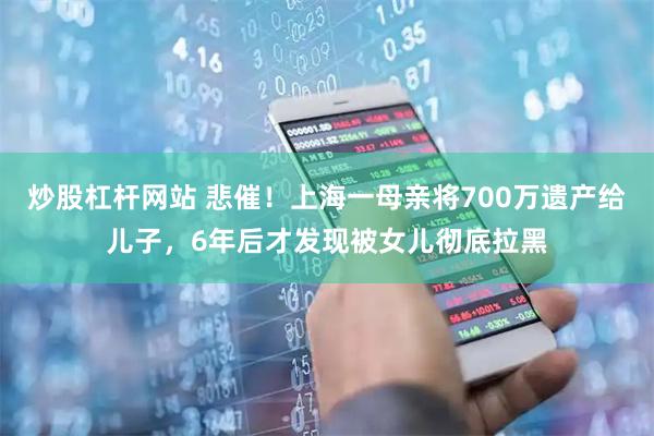 炒股杠杆网站 悲催！上海一母亲将700万遗产给儿子，6年后才发现被女儿彻底拉黑